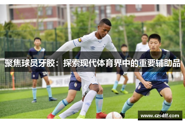 聚焦球员牙胶：探索现代体育界中的重要辅助品