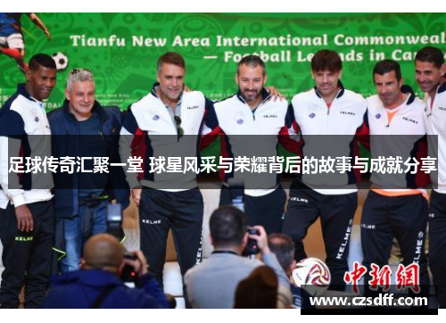 足球传奇汇聚一堂 球星风采与荣耀背后的故事与成就分享