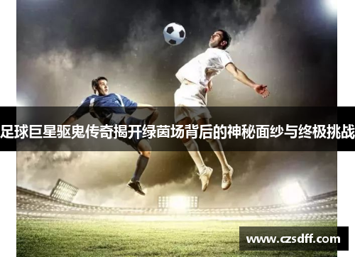 足球巨星驱鬼传奇揭开绿茵场背后的神秘面纱与终极挑战