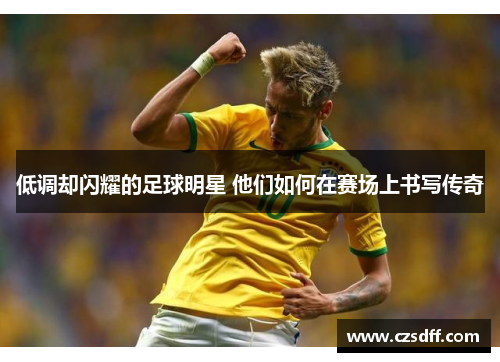 低调却闪耀的足球明星 他们如何在赛场上书写传奇