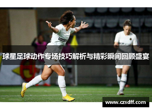 球星足球动作专场技巧解析与精彩瞬间回顾盛宴