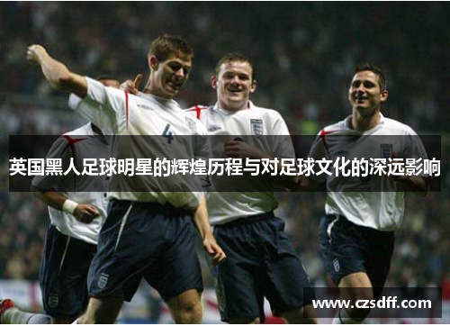 英国黑人足球明星的辉煌历程与对足球文化的深远影响