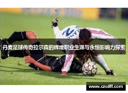 丹麦足球传奇拉尔森的辉煌职业生涯与永恒影响力探索