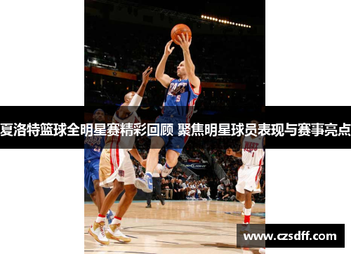 夏洛特篮球全明星赛精彩回顾 聚焦明星球员表现与赛事亮点