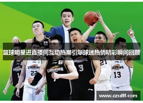 篮球明星进直播间互动热潮引爆球迷热情精彩瞬间回顾