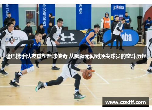 隆巴携手队友重塑篮球传奇 从默默无闻到顶尖球员的奋斗历程